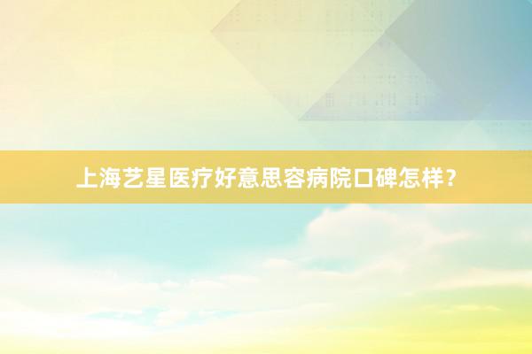 上海艺星医疗好意思容病院口碑怎样？